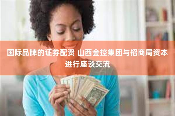 国际品牌的证券配资 山西金控集团与招商局资本进行座谈交流