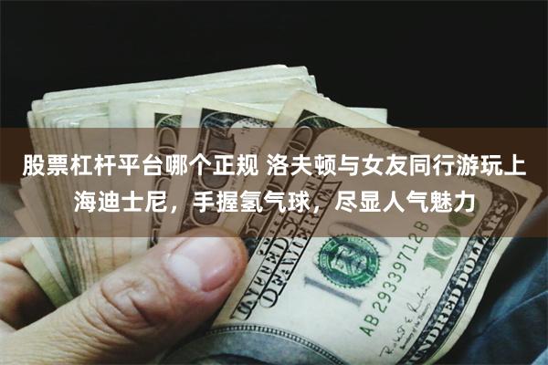 股票杠杆平台哪个正规 洛夫顿与女友同行游玩上海迪士尼，手握氢气球，尽显人气魅力