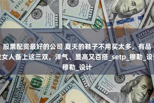 股票配资最好的公司 夏天的鞋子不用买太多，有品位女人备上这三双，洋气、显高又百搭_setp_穆勒_设计