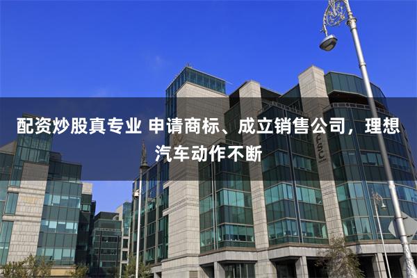 配资炒股真专业 申请商标、成立销售公司，理想汽车动作不断