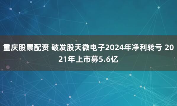 重庆股票配资 破发股天微电子2024年净利转亏 2021年上市募5.6亿