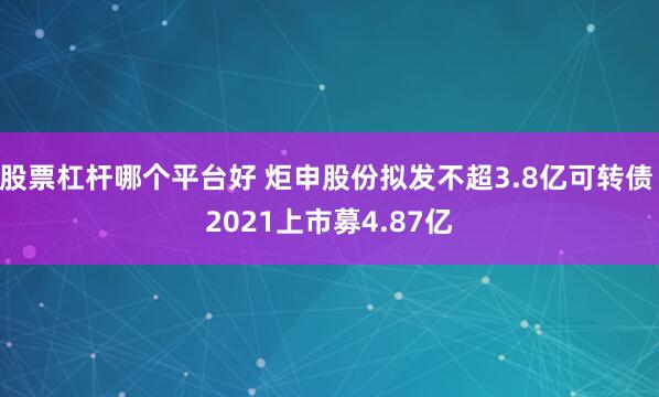 股票杠杆哪个平台好 炬申股份拟发不超3.8亿可转债 2021上市募4.87亿
