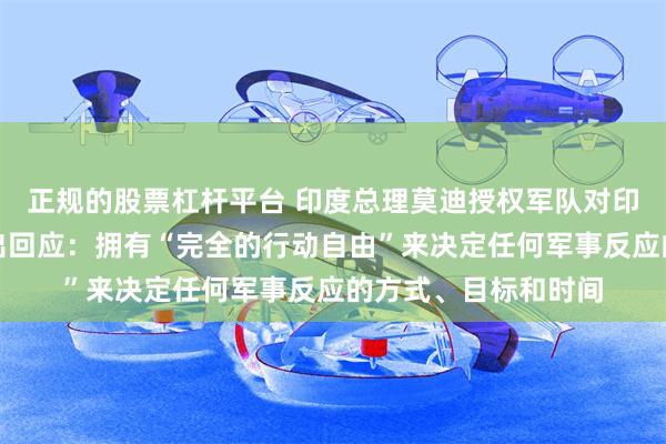正规的股票杠杆平台 印度总理莫迪授权军队对印控克什米尔恐袭作出回应：拥有“完全的行动自由”来决定任何军事反应的方式、目标和时间