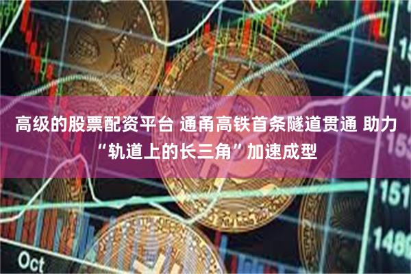 高级的股票配资平台 通甬高铁首条隧道贯通 助力“轨道上的长三角”加速成型