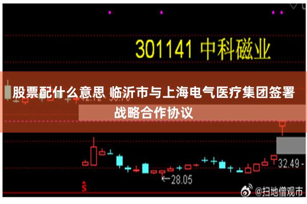 股票配什么意思 临沂市与上海电气医疗集团签署战略合作协议