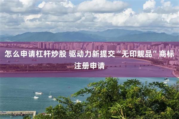 怎么申请杠杆炒股 驱动力新提交“无印靓品”商标注册申请