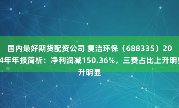 国内最好期货配资公司 复洁环保（688335）2024年年报简析：净利润减150.36%，三费占比上升明显