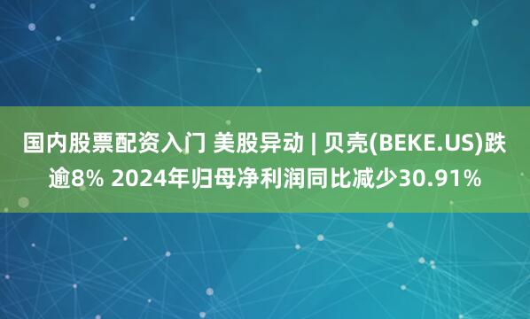 国内股票配资入门 美股异动 | 贝壳(BEKE.US)跌逾8% 2024年归母净利润同比减少30.91%