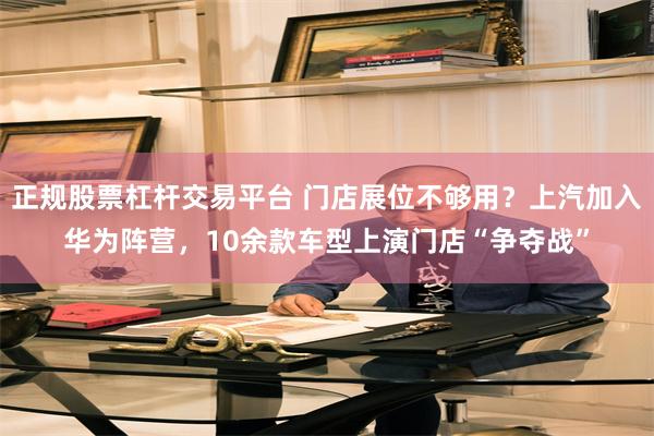 正规股票杠杆交易平台 门店展位不够用？上汽加入华为阵营，10余款车型上演门店“争夺战”