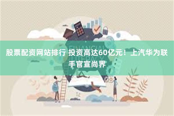 股票配资网站排行 投资高达60亿元！上汽华为联手官宣尚界