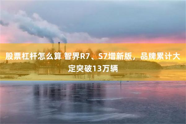 股票杠杆怎么算 智界R7、S7增新版，品牌累计大定突破13万辆