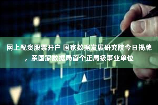 网上配资股票开户 国家数据发展研究院今日揭牌，系国家数据局首个正局级事业单位
