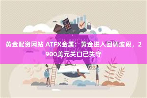 黄金配资网站 ATFX金属：黄金进入回调波段，2900美元关口已失守