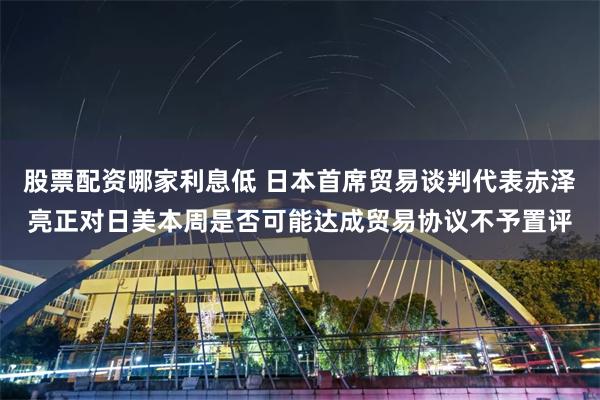股票配资哪家利息低 日本首席贸易谈判代表赤泽亮正对日美本周是否可能达成贸易协议不予置评