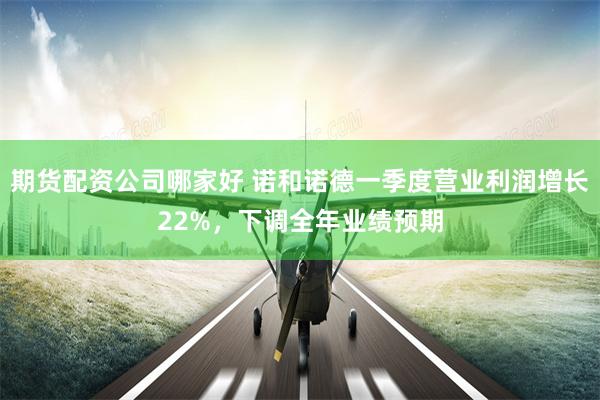 期货配资公司哪家好 诺和诺德一季度营业利润增长22%，下调全年业绩预期