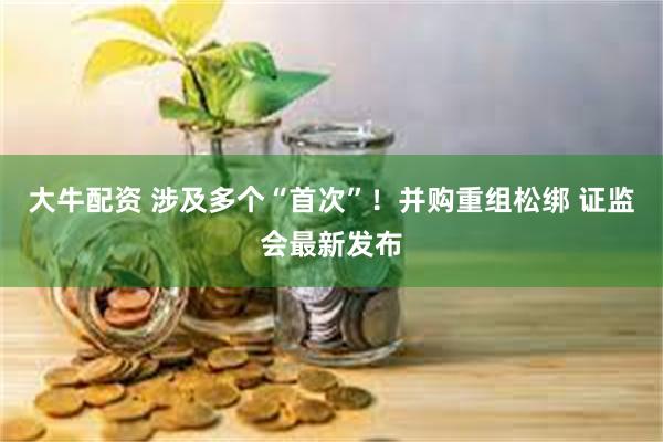 大牛配资 涉及多个“首次”！并购重组松绑 证监会最新发布