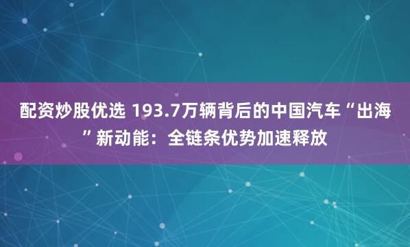 配资炒股优选 193.7万辆背后的中国汽车“出海”新动能：全链条优势加速释放
