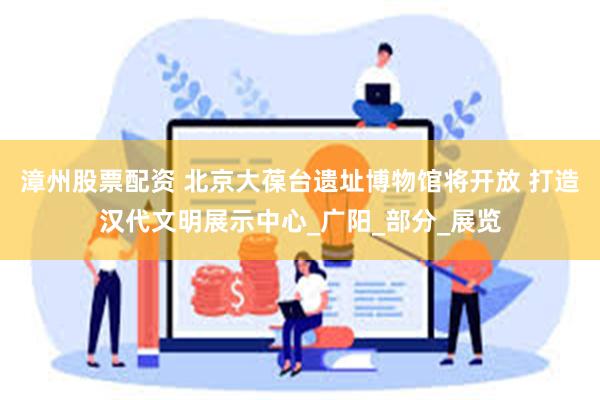 漳州股票配资 北京大葆台遗址博物馆将开放 打造汉代文明展示中心_广阳_部分_展览