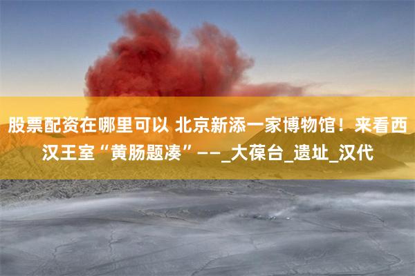 股票配资在哪里可以 北京新添一家博物馆！来看西汉王室“黄肠题凑”——_大葆台_遗址_汉代