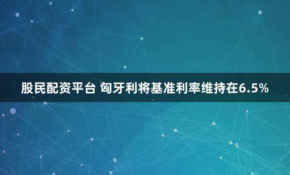 股民配资平台 匈牙利将基准利率维持在6.5%