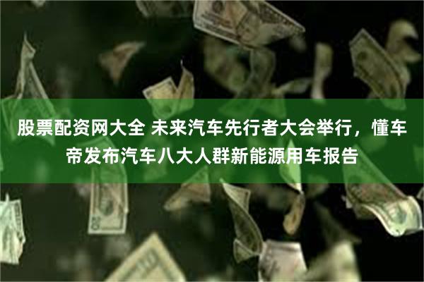股票配资网大全 未来汽车先行者大会举行，懂车帝发布汽车八大人群新能源用车报告