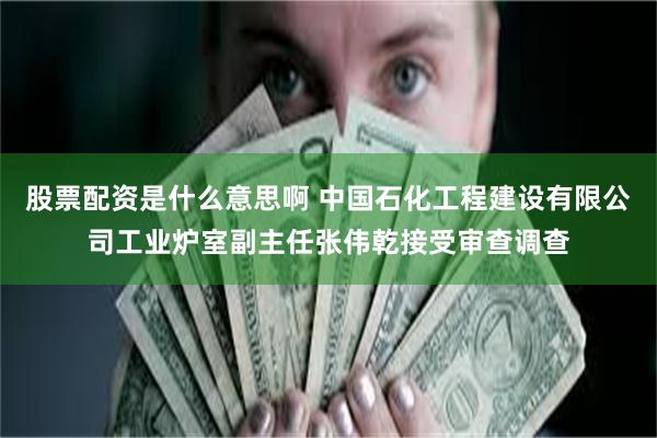 股票配资是什么意思啊 中国石化工程建设有限公司工业炉室副主任张伟乾接受审查调查