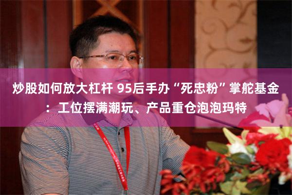 炒股如何放大杠杆 95后手办“死忠粉”掌舵基金：工位摆满潮玩、产品重仓泡泡玛特