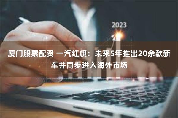 厦门股票配资 一汽红旗：未来5年推出20余款新车并同步进入海外市场