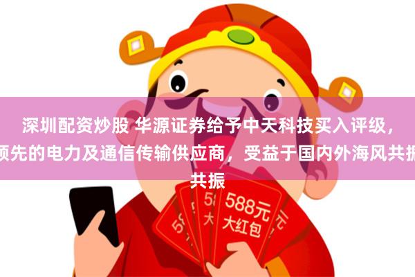 深圳配资炒股 华源证券给予中天科技买入评级，领先的电力及通信传输供应商，受益于国内外海风共振
