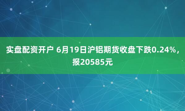实盘配资开户 6月19日沪铝期货收盘下跌0.24%，报20585元