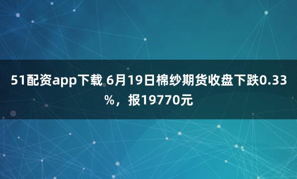 51配资app下载 6月19日棉纱期货收盘下跌0.33%，报19770元