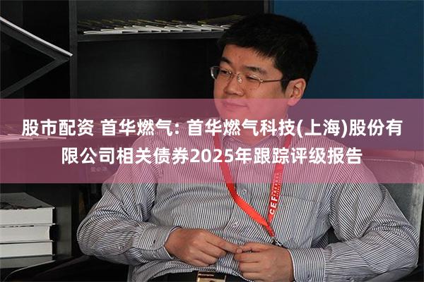 股市配资 首华燃气: 首华燃气科技(上海)股份有限公司相关债券2025年跟踪评级报告