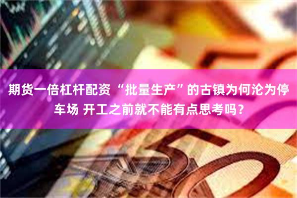 期货一倍杠杆配资 “批量生产”的古镇为何沦为停车场 开工之前就不能有点思考吗？