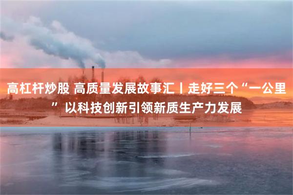 高杠杆炒股 高质量发展故事汇丨走好三个“一公里” 以科技创新引领新质生产力发展