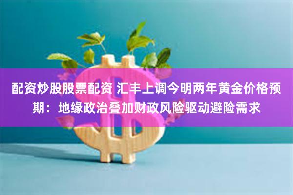 配资炒股股票配资 汇丰上调今明两年黄金价格预期：地缘政治叠加财政风险驱动避险需求