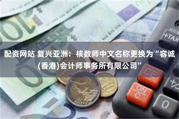 配资网站 复兴亚洲：核数师中文名称更换为“容诚(香港)会计师事务所有限公司”