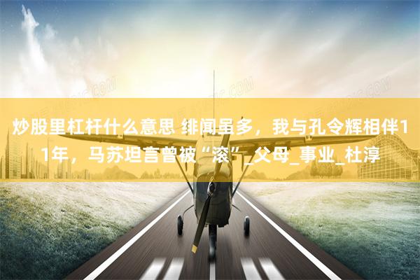 炒股里杠杆什么意思 绯闻虽多，我与孔令辉相伴11年，马苏坦言曾被“滚”_父母_事业_杜淳