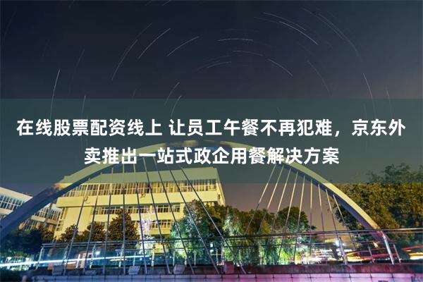 在线股票配资线上 让员工午餐不再犯难，京东外卖推出一站式政企用餐解决方案