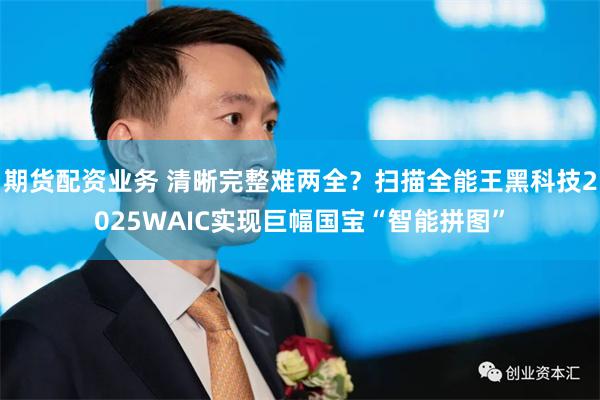 期货配资业务 清晰完整难两全？扫描全能王黑科技2025WAIC实现巨幅国宝“智能拼图”