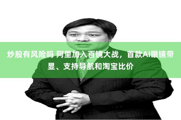炒股有风险吗 阿里加入百镜大战，首款AI眼镜带显、支持导航和淘宝比价