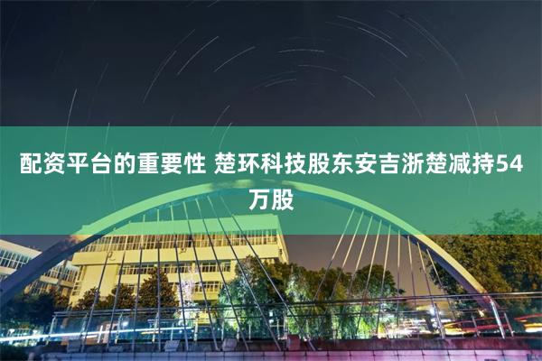 配资平台的重要性 楚环科技股东安吉浙楚减持54万股