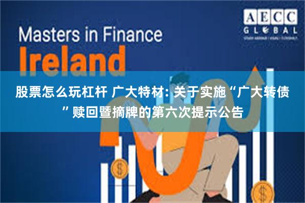 股票怎么玩杠杆 广大特材: 关于实施“广大转债”赎回暨摘牌的第六次提示公告