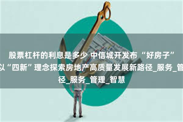 股票杠杆的利息是多少 中信城开发布 “好房子” 体系，以“四新”理念探索房地产高质量发展新路径_服务_管理_智慧