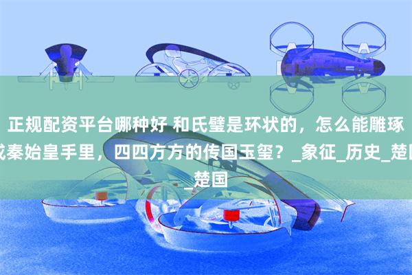 正规配资平台哪种好 和氏璧是环状的，怎么能雕琢成秦始皇手里，四四方方的传国玉玺？_象征_历史_楚国