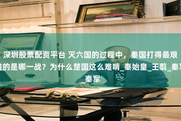 深圳股票配资平台 灭六国的过程中，秦国打得最艰难的是哪一战？为什么楚国这么难啃_秦始皇_王翦_秦军