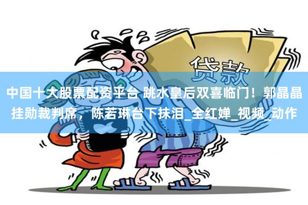 中国十大股票配资平台 跳水皇后双喜临门！郭晶晶挂勋裁判席，陈若琳台下抹泪_全红婵_视频_动作
