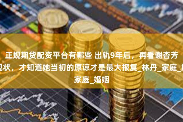 正规期货配资平台有哪些 出轨9年后，再看谢杏芳的现状，才知道她当初的原谅才是最大报复_林丹_家庭_婚姻