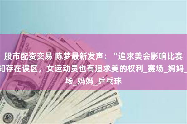 股市配资交易 陈梦最新发声：“追求美会影响比赛”的认知存在误区，女运动员也有追求美的权利_赛场_妈妈_乒乓球