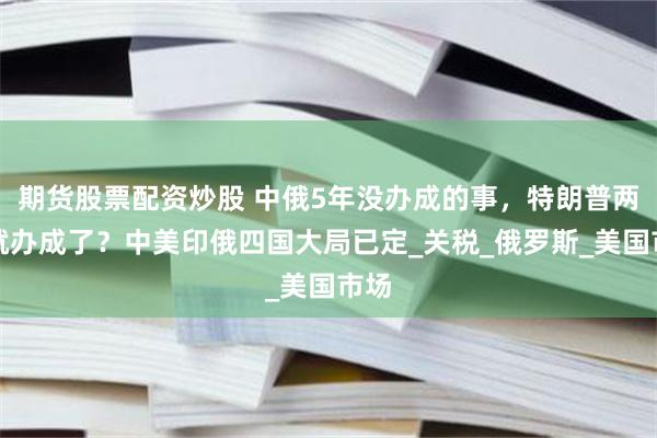 期货股票配资炒股 中俄5年没办成的事，特朗普两周就办成了？中美印俄四国大局已定_关税_俄罗斯_美国市场