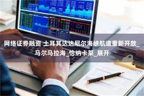 网络证劵融资 土耳其达达尼尔海峡航道重新开放_马尔马拉海_恰纳卡莱_展开